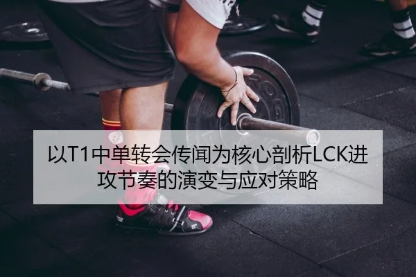 以T1中单转会传闻为核心剖析LCK进攻节奏的演变与应对策略